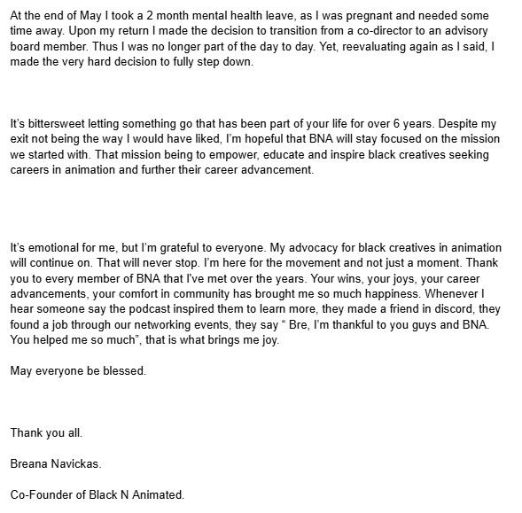 At the end of May I took a 2 month mental health leave, as I was pregnant and needed some time away. Upon my return I made the decision to transition from a co-director to an advisory board member. Thus I was no longer part of the day to day. Yet, reevaluating again as I said, I made the very hard decision to fully step down.



It’s bittersweet letting something go that has been part of your life for over 6 years. Despite my exit not being the way I would have liked, I’m hopeful that BNA will stay focused on the mission we started with. That mission being to empower, educate and inspire black creatives seeking careers in animation and further their career advancement. 




It’s emotional for me, but I’m grateful to everyone. My advocacy for black creatives in animation will continue on. That will never stop. I’m here for the movement and not just a moment. Thank you to every member of BNA that I've met over the years. Your wins, your joys, your career advancements, your comfort in community has brought me so much happiness. Whenever I hear someone say the podcast inspired them to learn more, they made a friend in discord, they found a job through our networking events, they say “ Bre, I’m thankful to you guys and BNA. You helped me so much”, that is what brings me joy. 

May everyone be blessed.



Thank you all. 

Breana Navickas. 

Co-Founder of Black N Animated.
