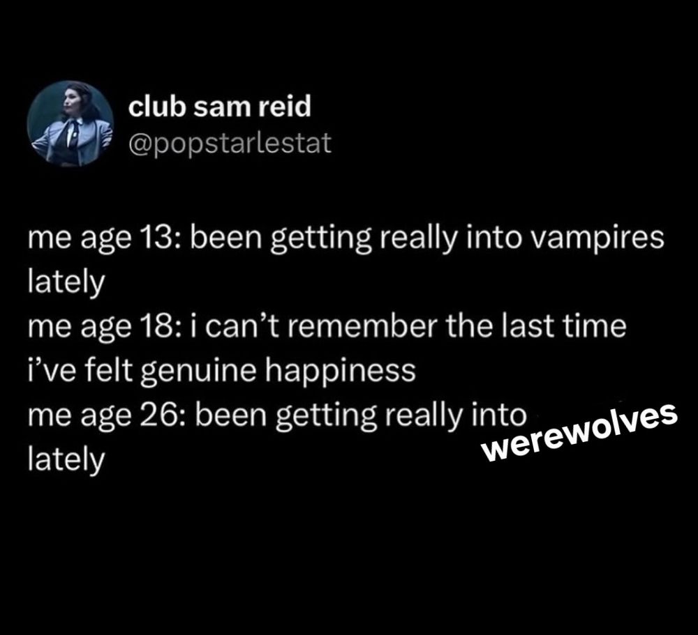 club sam reid @popstarlestat 
me age 13: been getting really into vampires lately me age 18: can't remember the last time i've felt genuine happiness me age 26: been getting really into werewolves lately 
