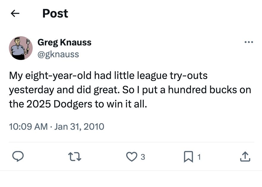 A tweet from @gknauss in 2010:

“My eight-year-old had little league try-outs yesterday and did great. So I put a hundred bucks on the 2025 Dodgers to win it all.”