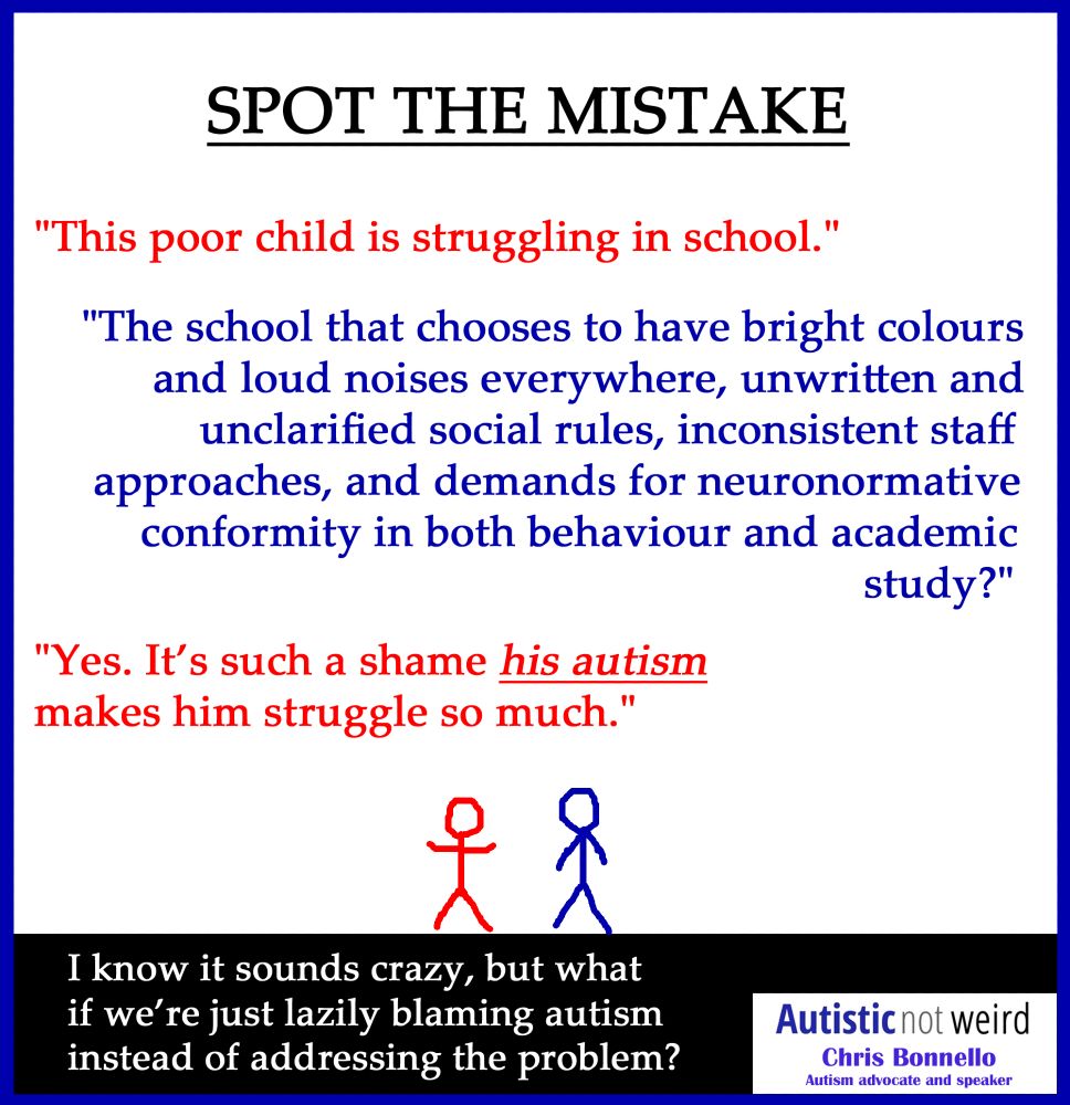 Two stick-figures talking to each other.
Heading: SPOT THE MISTAKE.
Red figure: "This poor child is struggling in school."
Blue figure: "The school that chooses to have bright colours and loud noises everywhere, unwritten and unclarified social rules, inconsistent staff approaches, and demands for neuronormative conformity in both behaviour and academic study?"
Red figure: "Yes. It’s such a shame his autism makes him struggle so much."
Footer: I know it sounds crazy, but what if we’re just lazily blaming autism instead of addressing the problem?