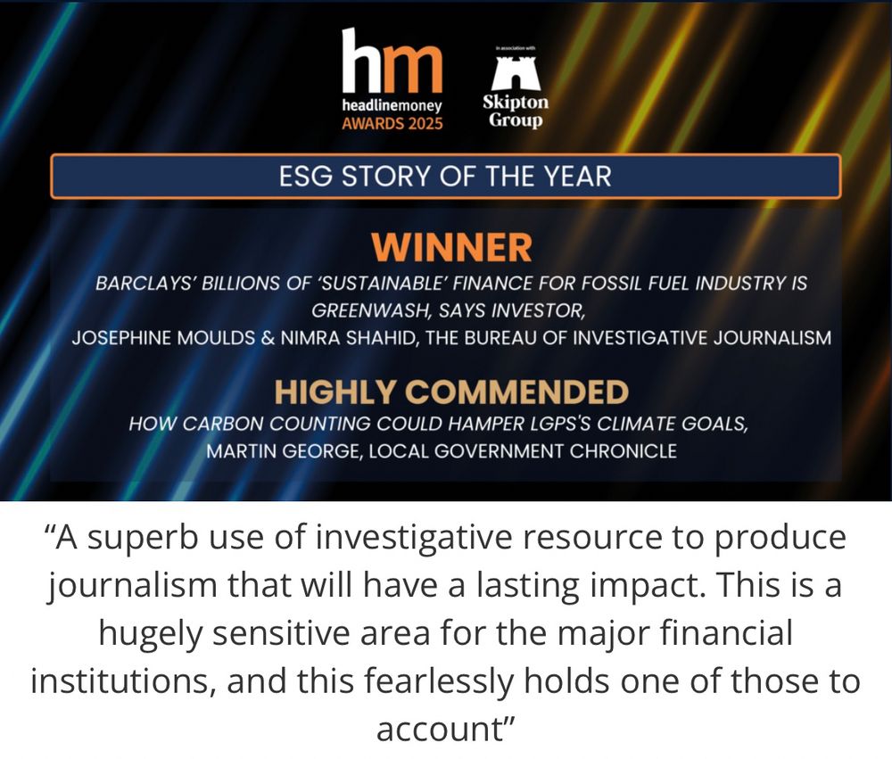Image of winning entry featuring logo of HeadlineMoney.

Text:

ESG STORY OF THE YEAR
WINNER

BARCLAYS' BILLIONS OF 'SUSTAINABLE' FINANCE FOR FOSSIL FUEL INDUSTRY IS
GREENWASH, SAYS INVESTOR,

JOSEPHINE MOULDS & NIMRA SHAHID, THE BUREAU OF INVESTIGATIVE JOURNALISM 

HIGHLY COMMENDED

HOW CARBON COUNTING COULD HAMPER LGPS'S CLIMATE GOALS, MARTIN GEORGE, LOCAL GOVERNMENT CHRONICLE

Judge’s comments on the winning story:

"A superb use of investigative resource to produce journalism that will have a lasting impact. This is a hugely sensitive area for the major financial institutions, and this fearlessly holds one of those to account"