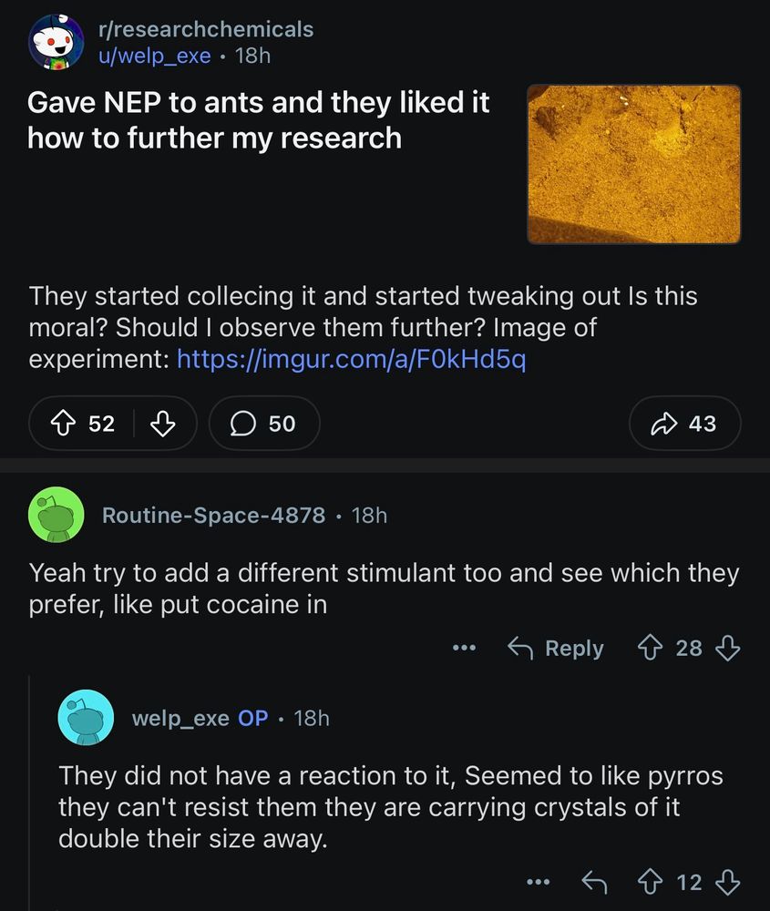 r/researchchemicals
u/welp_exe
Gave NEP to ants and they liked it how to further my research

They started collecing it and started tweaking out Is this moral? Should I observe them further? Image of experiment: https://imgur.com/a/F0kHd5q

u/Routine-Space-4878
Yeah try to add a different stimulant too and see which they prefer, like put cocaine in

u/welp_exe
They did not have a reaction to it, Seemed to like pyrros they can't resist them they are carrying crystals of it double their size away.
