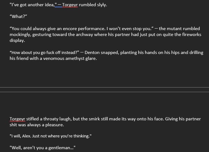 Text from M-word

Snippet:
"I’ve got another idea," ꟷ Torgeyr rumbled slyly.
“What?”
“You could always give an encore performance. I won’t even stop you.” ꟷ the mutant rumbled mockingly, gesturing toward the archway where his partner had just put on quite the fireworks display.
“How about you go fuck off instead?" ꟷ Denton snapped, planting his hands on his hips and drilling his friend with a venomous amethyst glare.
Torgeyr stifled a throaty laugh, but the smirk still made its way onto his face. Giving his partner shit was always a pleasure.
"I will, Alex. Just not where you’re thinking."
"Well, aren’t you a gentleman…"