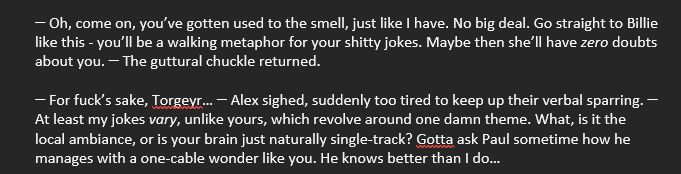 Text from M-word

Snippet:

ꟷ Oh, come on, you’ve gotten used to the smell, just like I have. No big deal. Go straight to Billie like this - you’ll be a walking metaphor for your shitty jokes. Maybe then she’ll have zero doubts about you. ꟷ The guttural chuckle returned.
ꟷ For fuck’s sake, Torgeyr… ꟷ Alex sighed, suddenly too tired to keep up their verbal sparring. ꟷ At least my jokes vary, unlike yours, which revolve around one damn theme. What, is it the local ambiance, or is your brain just naturally single-track? Gotta ask Paul sometime how he manages with a one-cable wonder like you. He knows better than I do…