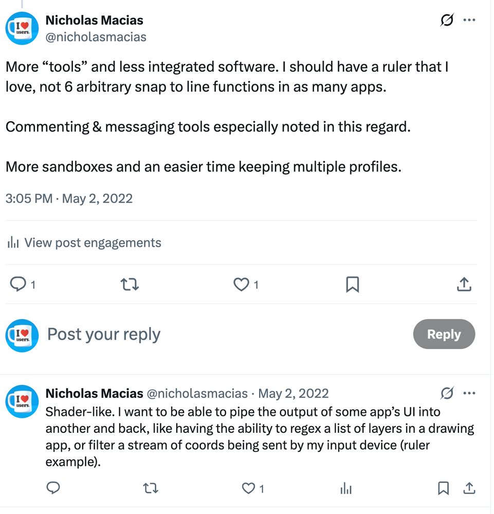 2022 tweets, by me: More “tools” and less integrated software. I should have a ruler that I love, not 6 arbitrary snap to line functions in as many apps. 

Commenting & messaging tools especially noted in this regard.

More sandboxes and an easier time keeping multiple profiles.

…

Shader-like. I want to be able to pipe the output of some app’s UI into another and back, like having the ability to regex a list of layers in a drawing app, or filter a stream of coords being sent by my input device (ruler example).