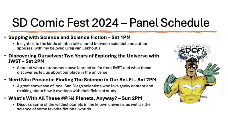 Supping with Science and Science Fiction – Sat 1PM 
Insights into the kinds of table talk shared between scientist and author spouses (with my beloved Greg van Eekhout!)
Discovering Ourselves: Two Years of Exploring the Universe with JWST – Sat 2PM
A tour of what astronomers have learned so far from JWST and what these discoveries tell us about our place in the universe
Nerd Nite Presents: Finding The Science in Our Sci-Fi – Sat 7PM
A great showcase of local San Diego scientists who love geeky content and thinking about how it overlaps with their fields of study
What’s With All These #@%! Planets, Anyway? – Sun 2PM
Discuss some of the wildest planets in the known universe, as well as the science of some favorite fictional worlds
