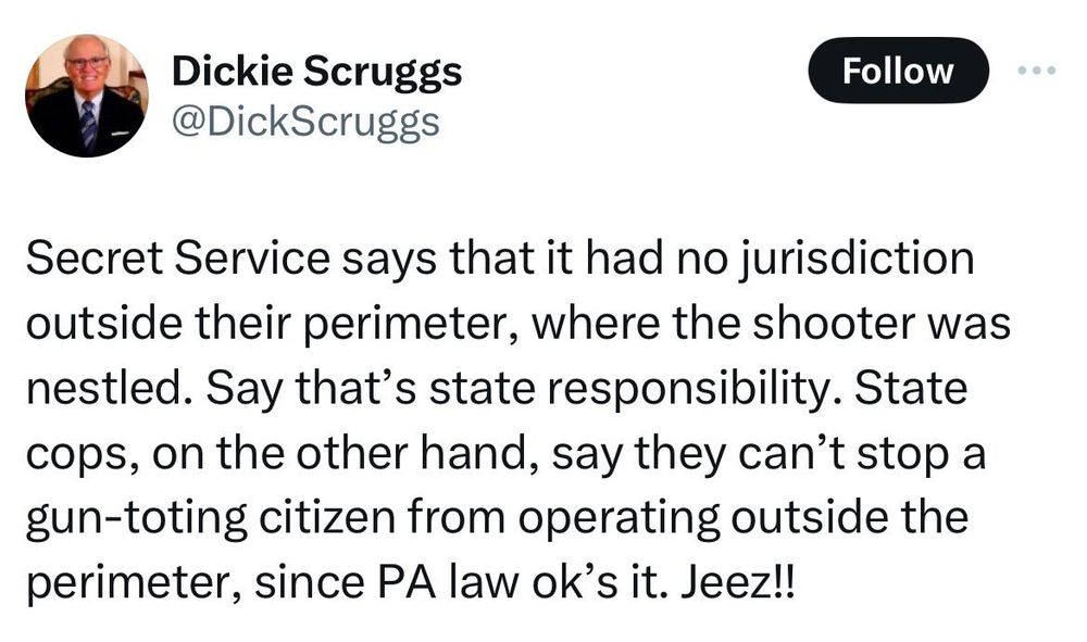 Image of a tweet that reads: "Secret service says that it had no jurisdiction outside their perimeter, where the shooter was nestled. They say that's the state's responsibility. State cops, on the other hand, say they can't stop a gun-toting citizen from operating outside the perimeter, since PA law ok's it. Jeez!!"