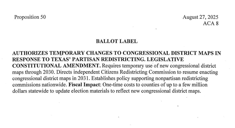 Proposition 50 Ballot Label Text: AUTHORIZES TEMPORARY CHANGES TO CONGRESSIONAL DISTRICT MAPS IN RESPONSE TO TEXAS' PARTISAN REDISTRICTING. LEGISLATIVE CONSTITUTIONAL AMENDMENT. Requires temporary use of new congressional district maps through 2030. Directs independent Citizens Redistricting Commission to resume enacting congressional district maps in 2031. Establishes policy supporting nonpartisan redistricting commissions nationwide. Fiscal Impact: One-time costs to counties of up to a few million dollars statewide to update election materials to reflect new congressional district maps.