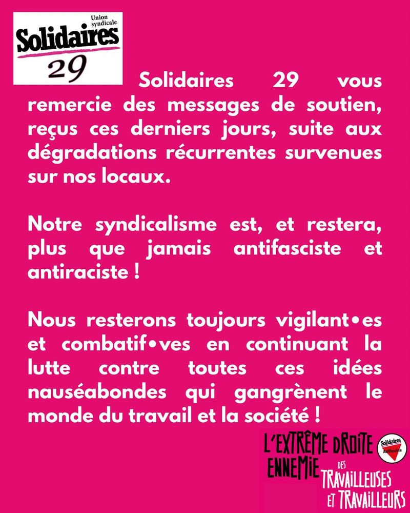 Solidaires 29 vous remercie des messages de soutien, reçus ces derniers jours, suite aux dégradations récurrentes survenues sur nos locaux.
Notre syndicalisme est, et restera, plus que jamais antifasciste et antiraciste !
Nous resterons toujours vigilant•es et combatif•ves en continuant la lutte contre toutes ces idées nauséabondes qui gangrènent le monde du travail et la société ! 