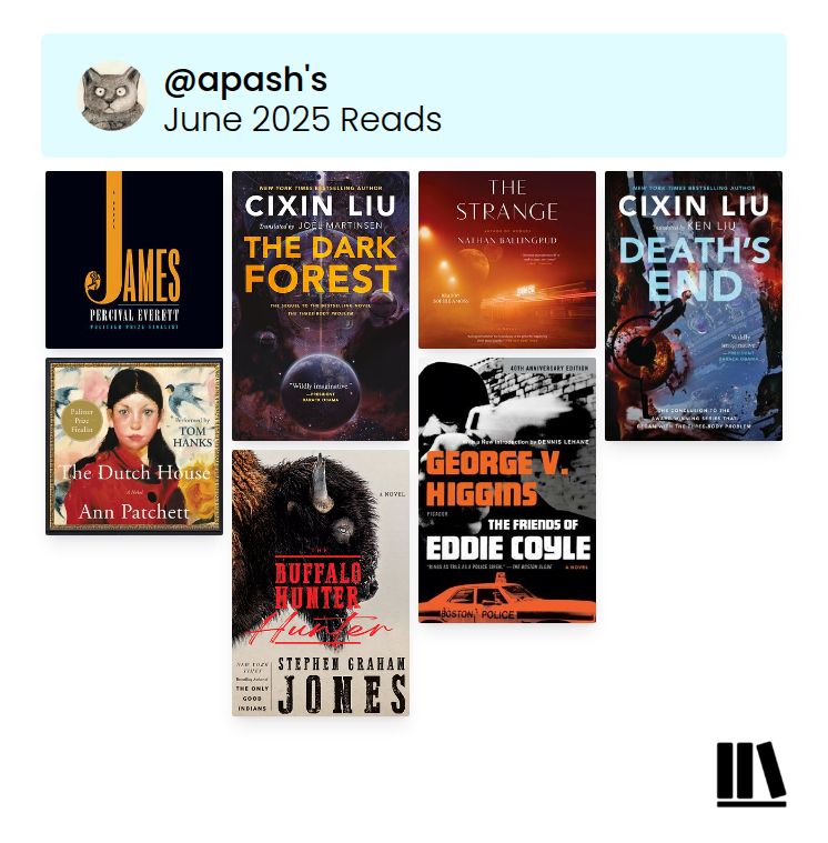 Cover collage from Storygraph. @apash’s June 2025 Reads. Top row from left to right: James by Percival Everett, The Dark Forest by Cixin Liu, The Strange by Nathan Ballingrud, Death’s End by Cixin Liu. Bottom row from left to right: The Dutch House by Ann Patchett, The Buffalo Hunter Hunter by Stephen Graham Jones, and The Friends of Eddie Coyle by George V. Higgins.