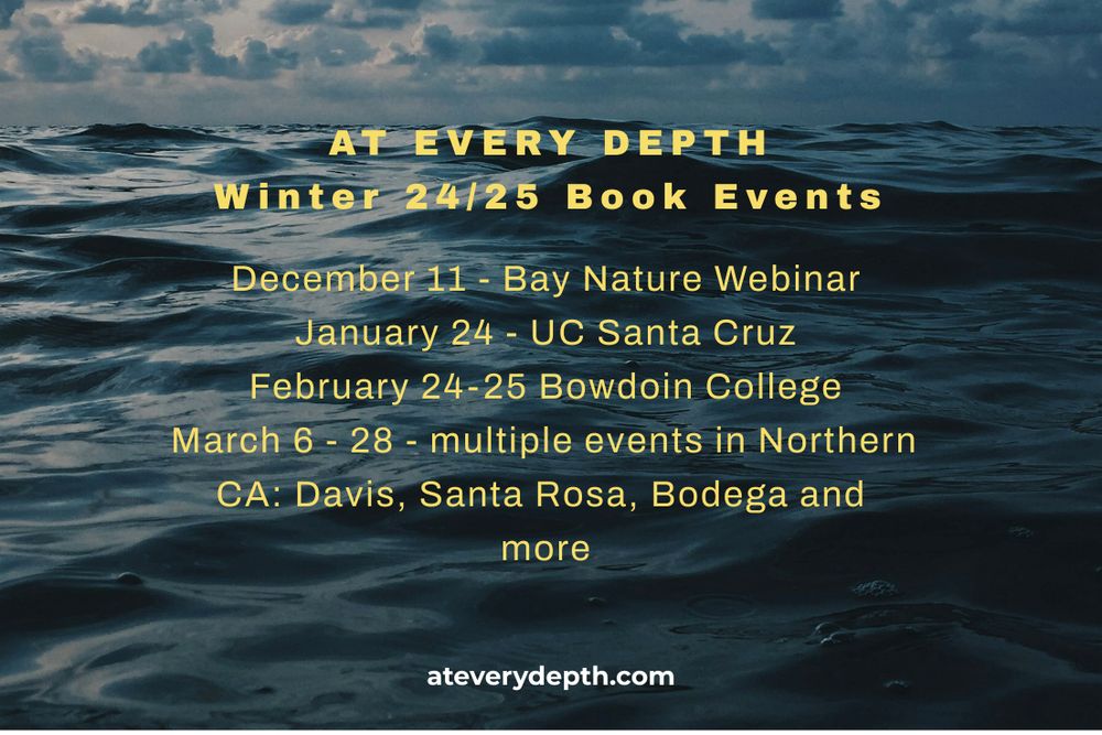 Text on a background of a dark ocean: AT EVERY DEPTH Winter 24/25 Events: 

December 11 - Bay Nature Webinar

January 24 - UC Santa Cruz

February 24-25 Bowdoin College

March 6 - 28 - multiple events in Northern CA: Davis, Santa Rosa, Bodega and more
