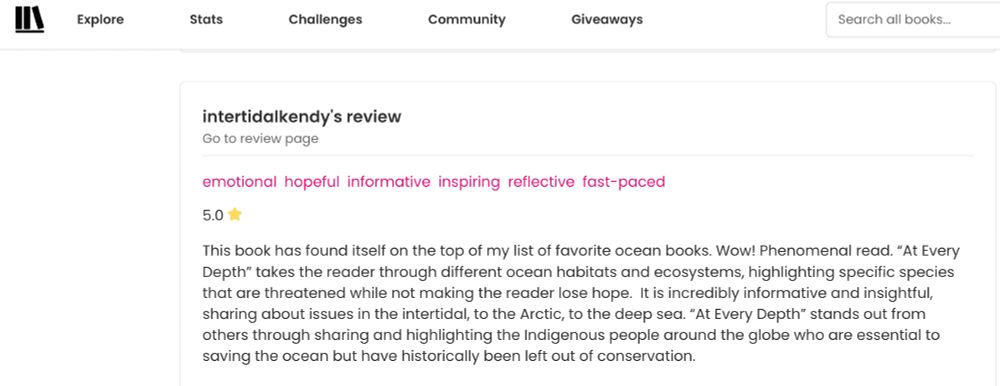 This is a book review on the StoryGraph site. Intertidalkendy's review of At Every Depth starts with: 5 stars. This book has found itself on the top of my list of favorite ocean books. Wow! Phenomenal read.