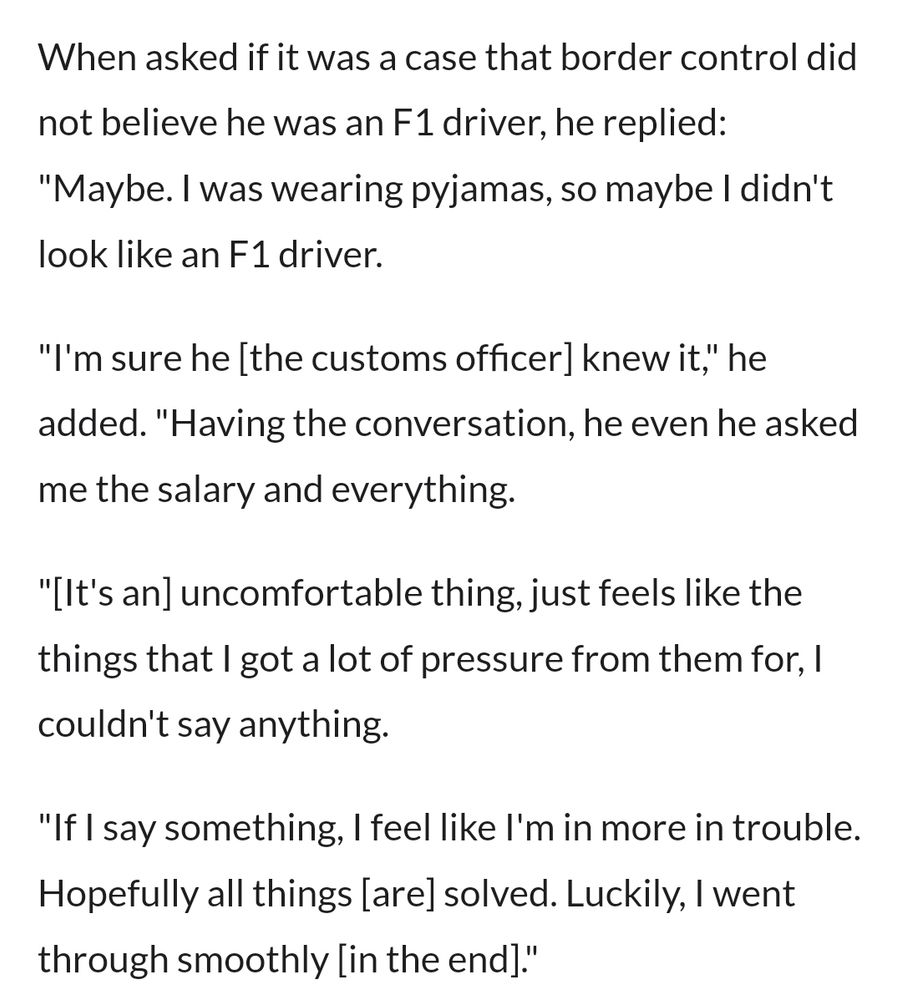 When asked if it was a case that border control did not believe he was an F1 driver, he replied: "Maybe. I was wearing pyjamas, so maybe I didn't look like an F1 driver.

"I'm sure he [the customs officer] knew it," he added. "Having the conversation, he even he asked me the salary and everything. 

"[It's an] uncomfortable thing, just feels like the things that I got a lot of pressure from them for, I couldn't say anything.

"If I say something, I feel like I'm in more in trouble. Hopefully all things [are] solved. Luckily, I went through smoothly [in the end]."