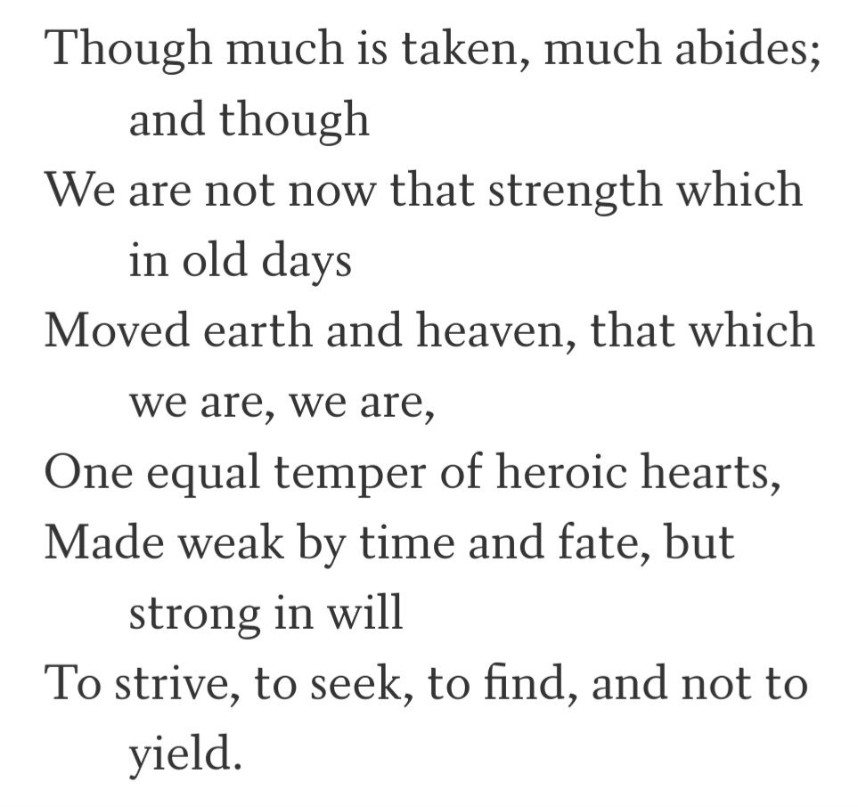 Though much is taken, much abides; and though we are not now that strength which in old days moved earth and heaven, that which we are, we are; one equal temper of heroic hearts, made weak by time and fate, but strong in will to strive, to seek, to find, and not to yield.