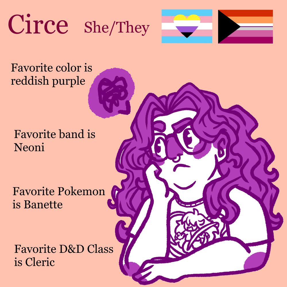 Text says:
Circe. She/They
Pride flags: Nonbinary/Trans and Demi-Lesbian
Favorite color is reddish purple.
Favorite band is Neoni
Favorite Pokemon is Banette
Favorite D&D class is Cleric.
Image shows a slightly grumpy person wearing a t-shirt. 