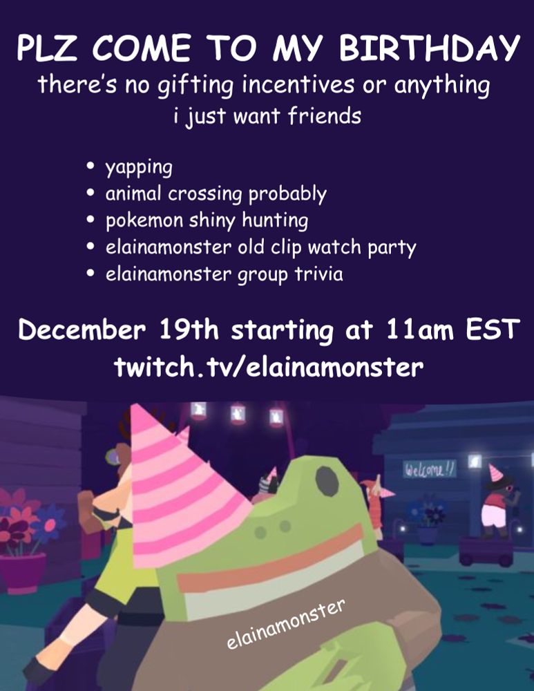 Graphic of the frog from Frog Detective Games wearing a party hat at the bottom of the screen. Top of the screen has dark blue background and white text that reads “PLZ COME TO MY BIRTHDAY PARTY”
Graphic details that elainamonster is hosting a birthday stream at 11am EST on December 19th where she will play Animal Crossing, Pokemon, host a viewing party of old clips and community trivia. 