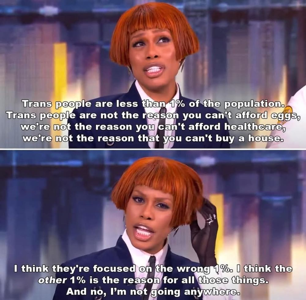 Trans people are less than 1% of the population. Trans people are not the reason you can't afford eggs, we're not the reason you can't afford healthcare, we're not the reason you can't buy a house. I think they're focused on the wrong 1%. I think the other one percent is the reason for all those things. And no I'm not going anywhere.