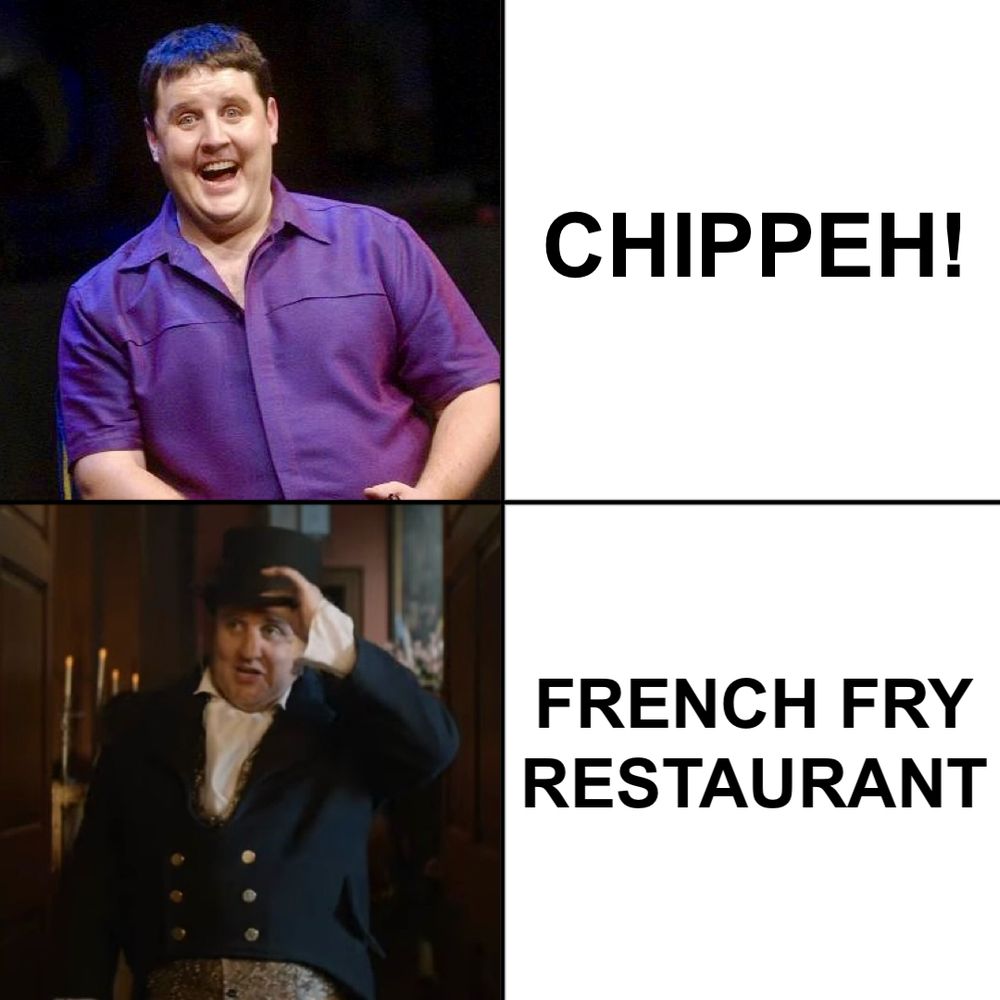 One of those popular 4x4 meme grids featuring two contrasting pictures on one side and two contrasting related pieces of text adjacent to them.

Top photo: Peter Kay wearing a purple shirt and smiling.
Top text: Chippeh!
Bottom photo: Peter Kay in a period drama costume doffing his top hat.
Bottom text: French fry restaurant.