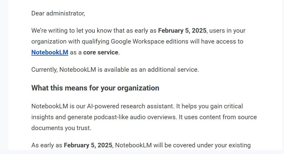 This image is a screenshot of an email. It reads:

Dear administrator,

We’re writing to let you know that as early as February 5, 2025, users in your organization with qualifying Google Workspace editions will have access to NotebookLM as a core service.

Currently, NotebookLM is available as an additional service.

What this means for your organization
NotebookLM is our AI-powered research assistant. It helps you gain critical insights and generate podcast-like audio overviews. It uses content from source documents you trust.

As early as February 5, 2025, NotebookLM will be covered under your existing Google Workspace agreement.