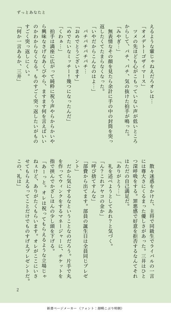 えるような輩じゃねえだろオレは…
「オメデトーゴザイマース」
　ツメの先ほども心がこもっていない声が低いところからして、パチ、パチ、気の抜けた拍手が鳴った。
「みやぎ…」
　無表情なその顔を見たら余計に手の中の封筒を突っ返したくてたまらなくなった。
「いやだからこんなのはよ…」
　パチパチパチパチ…
「おめでとうございます」
「めでたいなミッチー！幾つになったんだ」
「くわぁ…」
　拍手は満座に広がって純粋に祝う声やらからかいやら興味なさげなあくびやら、ますます何を言えばいいのかわからなくなる。ものすごく突っ返したいがものすごく突っ返しにくい。
「何か一言あるか、三井」
　散々迷惑をかけた、主将で同級生でライバルの一言には尊大さにくるまった優しさがあった。三井はひとつ深呼吸をする。罪悪感で好意を拒否するなんてそれはただの自己満足だ。
「ありがとう…」
　礼を述べようとしてあれ？と気づく。
「ん？これアヤコの金か」
「呼び捨てすんな」
「部費から出てます。部員の誕生日は全員同じプレゼント」
　だから気にするなということなのだろう。片手で丸を作ってウィンクをするマネージャーに、チケットを指で挟んでかざしほんの少し頭を下げる。
「あーっと。オレは祝ってもらえるような立場じゃねぇけど、ありがたくもらいます。オレがここにいさせてもらえるってことだけでものすげえプレゼントだ。この、礼は」
