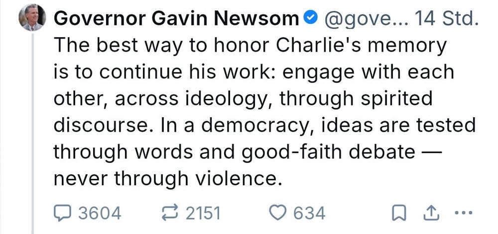 Gavin Newsom praising Charlie Kirk. "The best way to honor Charlie’s memory is to continue his work: engage with each other, across ideology, through spirited discourse. In a democracy, ideas are tested through words and good-faith debate — never through violence."
