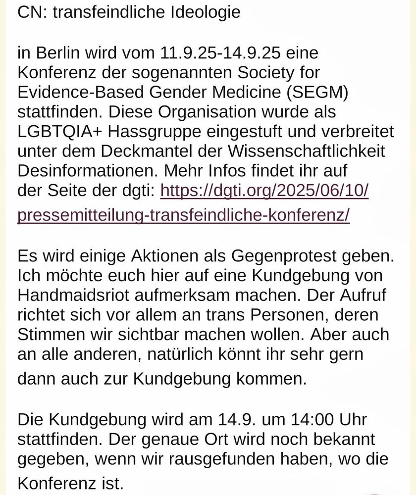 CN: transfeindliche Ideologie

in Berlin wird vom 11.9.25-14.9.25 eine Konferenz der sogenannten Society for Evidence-Based Gender Medicine (SEGM) stattfinden. Diese Organisation wurde als LGBTQIA+ Hassgruppe eingestuft und verbreitet unter dem Deckmantel der Wissenschaftlichkeit Desinformationen. Mehr Infos findet ihr auf der Seite der dgti: https://dgti.org/2025/06/10/pressemitteilung-transfeindliche-konferenz/

Es wird einige Aktionen als Gegenprotest geben. Ich möchte euch hier auf eine Kundgebung von Handmaidsriot aufmerksam machen. Der Aufruf richtet sich vor allem an trans Personen, deren Stimmen wir sichtbar machen wollen. Aber auch an alle anderen, natürlich könnt ihr sehr gern dann auch zur Kundgebung kommen. 

Die Kundgebung wird am 14.9. um 14:00 Uhr stattfinden. Der genaue Ort wird noch bekannt gegeben, wenn wir rausgefunden haben, wo die Konferenz ist. 