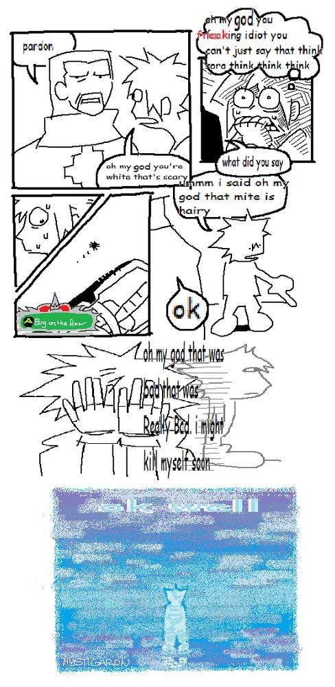 a comic drawn in ms paint featuring diz/ansem the wise and sora from kh2.
in the first panel, diz has revealed himself to be ansem the wise, to which sora loudly exclaims "oh my god you're white that's scary". ansem, confused, flatly asks "pardon"
the second panel is a close up of sora's face, with him biting his nails and sweating. a thought bubble is over his head, reading "oh my god you Freaking (it says fucking, but red text has been laid over it to censor it) idiot you can't just say that think sora think think think"
in the third and fourth panels, sora looks down at his feet, revealing a small bug on the floor, a reaction command for just that appearing next to it.
in the fifth panel sora points to the floor, saying "ummm oh my god that mite is hairy" with ansem replying with just "ok"
in the sixth panel sora is drawn with his hands over his face, another drawing of him looking off into the distance blankly, his inner monologue reading "oh my god that was bad that was Really Bad. i might kill myself soon"
the final drawing is an astonishingly detailed spray tool painting of kh3's final world, with sora's ghostly outline standing in the middle of it. barely visible stretched out text laid over the painting just reads "ok well"