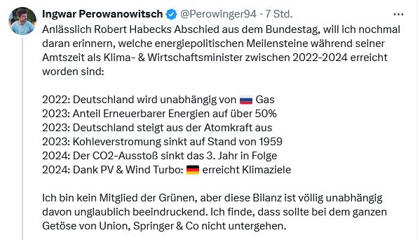 Tweet.
Ingwar Perowanowitsch
@Perowinger94
·
7 Std.
Anlässlich Robert Habecks Abschied aus dem Bundestag, will ich nochmal daran erinnern, welche energiepolitischen Meilensteine während seiner Amtszeit als Klima- & Wirtschaftsminister zwischen 2022-2024 erreicht worden sind:

2022: Deutschland wird unabhängig von 🇷🇺 Gas
2023: Anteil Erneuerbarer Energien auf über 50%
2023: Deutschland steigt aus der Atomkraft aus
2023: Kohleverstromung sinkt auf Stand von 1959
2024: Der CO2-Ausstoß sinkt das 3. Jahr in Folge
2024: Dank PV & Wind Turbo: 🇩🇪 erreicht Klimaziele

Ich bin kein Mitglied der Grünen, aber diese Bilanz ist völlig unabhängig davon unglaublich beeindruckend. Ich finde, dass sollte bei dem ganzen Getöse von Union, Springer & Co nicht untergehen.