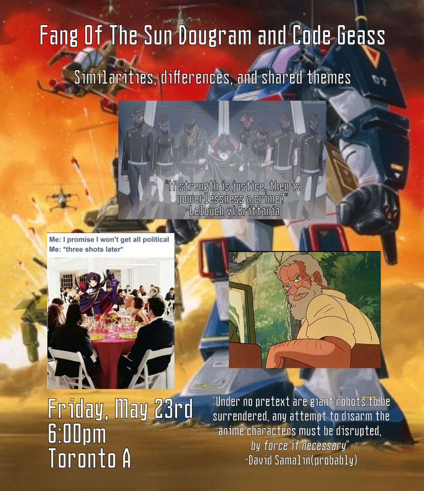Text is overlayed atop a collage of images.  The background is an image of the Dougram standing defiantly in the sand as imperialist troops advance on it.  The forces advancing on the Dougram are obscured by the other images in the collage.  There are also images of the Black Knights during their debut in Code Geass' first season, an "I promise I won't get all political/three shots later" meme featuring Lelouch, and David Samalin, the thought-leader of the rebellion on Deloyer(bottom right).  The text reads:
Fang Of The Sun Dougram and Code Geass
Similarities, differences, and shared themes
"If strength is justice, then is powerlessness a crime?"
-Lelouch vi Brittania
"Under no pretext are giant robots to be surrendered, any attempt to disarm the anime characters must be disrupted, by force if necessary"*
-David Samalin(probably)
Friday, May 23rd
6:00pm
Toronto A

*-The text "by force if necessary" is in italics.