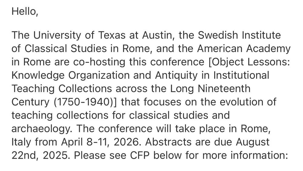Hello,

The University of Texas at Austin, the Swedish Institute of Classical Studies in Rome, and the American Academy
in Rome are co-hosting this conference [Object Lessons: Knowledge Organization and Antiquity in Institutional Teaching Collections across the Long Nineteenth Century (1750-1940)] that focuses on the evolution of teaching collections for classical studies and archaeology. The conference will take place in Rome,
ltaly from April 8-11, 2026. Abstracts are due August 22nd, 2025. Please see CFP below for more information:

