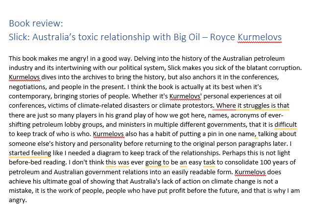 Book review: 
Slick: Australia’s toxic relationship with Big Oil – Royce Kurmelovs

This book makes me angry! in a good way. Delving into the history of the Australian petroleum industry and its intertwining with our political system, Slick makes you sick of the blatant corruption. Kurmelovs dives into the archives to bring the history, but also anchors it in the conferences, negotiations, and people in the present. I think the book is actually at its best when it's contemporary, bringing stories of people. Whether it's Kurmelovs' personal experiences at oil conferences, victims of climate-related disasters or climate protestors. Where it struggles is that there are just so many players in his grand play of how we got here, names, acronyms of ever-shifting petroleum lobby groups, and ministers in multiple different governments, that it is difficult to keep track of who is who. Kurmelovs also has a habit of putting a pin in one name, talking about someone else's history and personality before returning to the original person paragraphs later. I started feeling like I needed a diagram to keep track of the relationships. Perhaps this is not light before-bed reading. I don't think this was ever going to be an easy task to consolidate 100 years of petroleum and Australian government relations into an easily readable form. Kurmelovs does achieve his ultimate goal of showing that Australia's lack of action on climate change is not a mistake, it is the work of people, people who have put profit before the future, and that is why I am angry.
