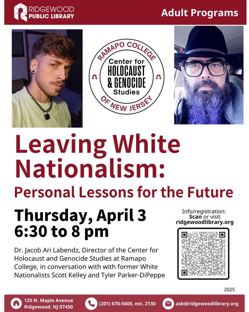 Ridgewood Public Library, Adult Programs

Leaving White Nationalism: Personal Lessons for the Future

Thursday, April 3 from 6:30 to 8:00 pm

Dr. Jacob Ari Labendz, Director of the Center for Holocaust and Genocide Studies at Ramapo College, in conversation with former White Nationalists Scott Kelley Ernest and Tyler Parker-DiPeppe.

125 N. Maple Avenue, Ridgewood, NJ 07450 / 201.670.5600, ext. 2130 / ask@ridgewoodlibrary.org.

The flyer includes headshots of both speakers and the logo of the Center for Holocaust and Genocide Studies