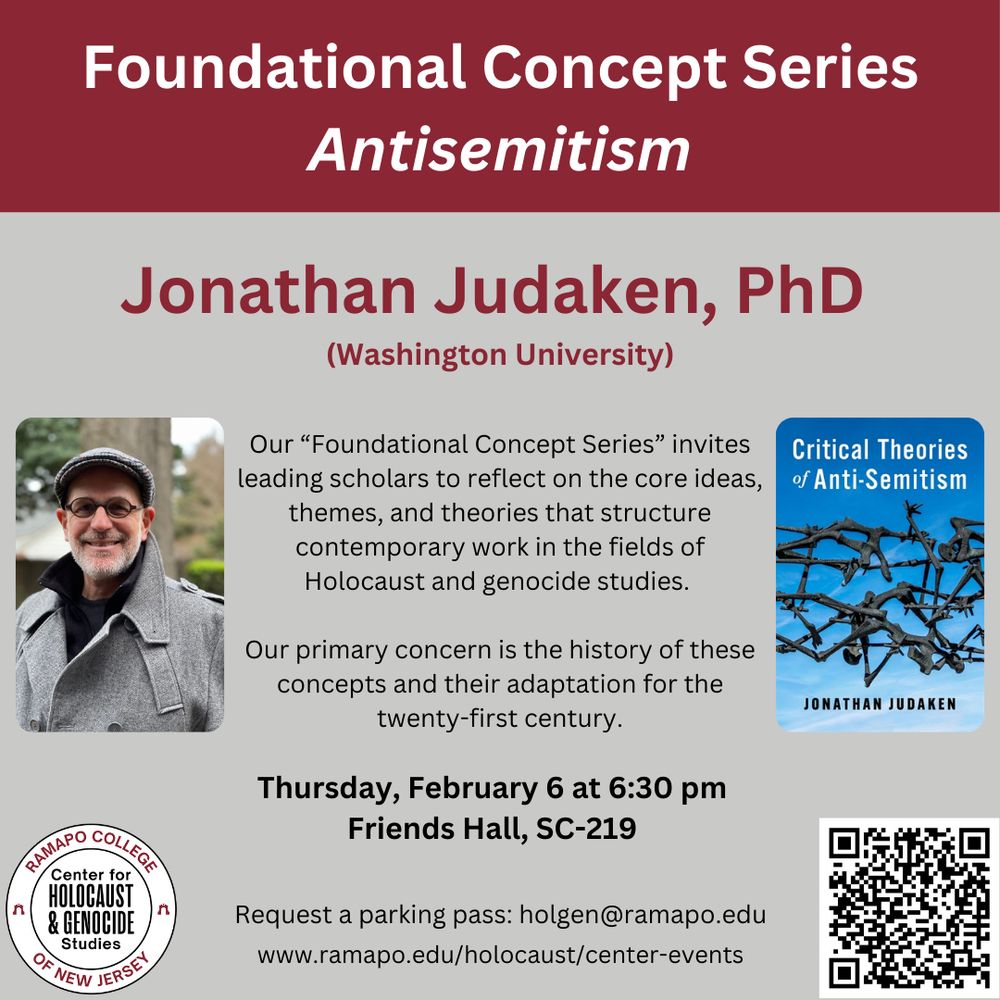 Poster Text: Foundational Concept Series: Antisemitism. Jonathan Judaken, PhD (Washington University). Our "Foundational Concept Series" invites leading scholars to reflect on the core ideas, themes, and theories that structure contemporary work in the fields of Holocaust and Genocide studies. Our primary concern is the history of these concepts and their adaptation for the twenty-first century. Thursday, February 6 at 6:30 pm. friends Hall, SC-219. Request a parking pass: holgen@ramapo.edu. www.ramapo.edu/holocaust/center events.

The graphic features a picture of Dr. Judaken, a middle-aged white man with a white beard and glasses, in a grey newsie cap, black sweater, and grey felt jacket. It also features the cover of his most recent book, "Critical Theories of Anti-Semitism). There is a CHGS logo and a QR code for more info.