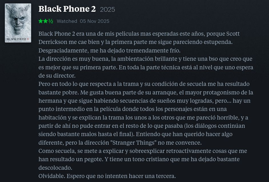  Black Phone 2 2025
★★½

Black Phone 2 era una de mis películas mas esperadas este años, porque Scott Derrickson me cae bien y la primera parte me sigue pareciendo estupenda. Desgraciadamente, me ha dejado tremendamente frío.
La dirección es muy buena, la ambientación brillante y tiene una bso que creo que es mejor que su primera parte. En toda la parte técnica está al nivel que uno espera de su director.
Pero en todo lo que respecta a la trama y su condición de secuela me ha resultado bastante pobre. Me gusta buena parte de su arranque, el mayor protagonismo de la hermana y que sigue habiendo secuencias de sueños muy logradas, pero... hay un punto intermedio en la película donde todos los personajes están en una habitación y se explican la trama los unos a los otros que me pareció horrible, y a partir de ahí no pude entrar en el resto de lo que pasaba (los diálogos continúan siendo bastante malos hasta el final). Entiendo que han querido hacer algo diferente, pero la dirección "Stranger Things" no me convence.
Como secuela, se mete a explicar y sobreexplicar retroactivamente cosas que me han resultado un pegote. Y tiene un tono cristiano que me ha dejado bastante descolocado.
Olvidable. Espero que no intenten hacer una tercera.