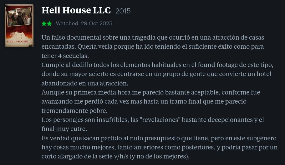  Hell House LLC 2015
★★ 

Un falso documental sobre una tragedia que ocurrió en una atracción de casas encantadas. Quería verla porque ha ido teniendo el suficiente éxito como para tener 4 secuelas.
Cumple al dedillo todos los elementos habituales en el found footage de este tipo, donde su mayor acierto es centrarse en un grupo de gente que convierte un hotel abandonado en una atracción.
Aunque su primera media hora me pareció bastante aceptable, conforme fue avanzando me perdió cada vez mas hasta un tramo final que me pareció tremendamente pobre.
Los personajes son insufribles, las "revelaciones" bastante decepcionantes y el final muy cutre.
Es verdad que sacan partido al nulo presupuesto que tiene, pero en este subgénero hay cosas mucho mejores, tanto anteriores como posteriores, y podría pasar por un corto alargado de la serie v/h/s (y no de los mejores).
