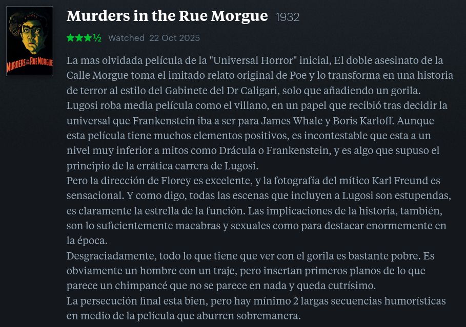  Murders in the Rue Morgue 1932
★★★½ 

La mas olvidada película de la "Universal Horror" inicial, El doble asesinato de la Calle Morgue toma el imitado relato original de Poe y lo transforma en una historia de terror al estilo del Gabinete del Dr Caligari, solo que añadiendo un gorila.
Lugosi roba media película como el villano, en un papel que recibió tras decidir la universal que Frankenstein iba a ser para James Whale y Boris Karloff. Aunque esta película tiene muchos elementos positivos, es incontestable que esta a un nivel muy inferior a mitos como Drácula o Frankenstein, y es algo que supuso el principio de la errática carrera de Lugosi.
Pero la dirección de Florey es excelente, y la fotografía del mítico Karl Freund es sensacional. Y como digo, todas las escenas que incluyen a Lugosi son estupendas, es claramente la estrella de la función. Las implicaciones de la historia, también, son lo suficientemente macabras y sexuales como para destacar enormemente en la época.
Desgraciadamente, todo lo que tiene que ver con el gorila es bastante pobre. Es obviamente un hombre con un traje, pero insertan primeros planos de lo que parece un chimpancé que no se parece en nada y queda cutrísimo.
La persecución final esta bien, pero hay mínimo 2 largas secuencias humorísticas en medio de la película que aburren sobremanera.