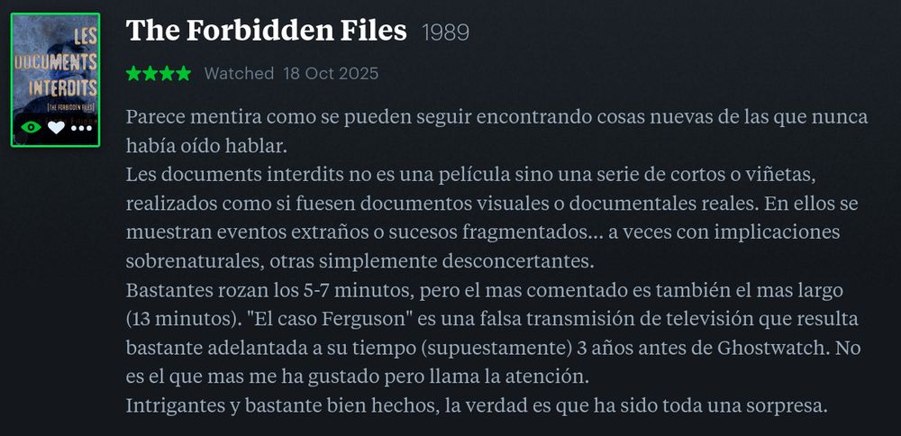 The Forbidden Files 1989
★★★★ 

Parece mentira como se pueden seguir encontrando cosas nuevas de las que uno nunca había oído hablar.
Les documents interdits no es una película sino una serie de cortos o viñetas, realizados como si fuesen documentos visuales o documentales reales. En ellos se muestran eventos extraños o sucesos fragmentados... a veces con implicaciones sobrenaturales, otras simplemente desconcertantes.
Bastantes rozan los 5-7 minutos, pero el mas comentado es también el mas largo (13 minutos). "El caso Ferguson" es una falsa transmisión de televisión que resulta bastante adelantada a su tiempo (supuestamente) 3 años antes de Ghostwatch. No es el que mas me ha gustado pero llama la atención.
Intrigantes y bastante bien hechos, la verdad es que ha sido toda una sorpresa.
