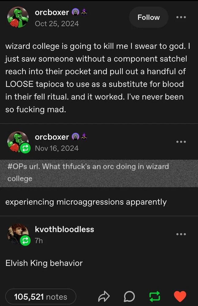 Screenshot of a Tumblr post. 

orcboxer: wizard college is going to kill me I swear to god. I just saw someone without a component satchel reach into their pocket and pull out a handful of LOOSE tapioca to use as a substitute for blood in their fell ritual. and it worked. I've never been so fucking mad.

orcboxer: (screenshot of tag) #OPs url. What thfuck's an orc doing in wizard college

kvothbloodless: Elvish King behavior
