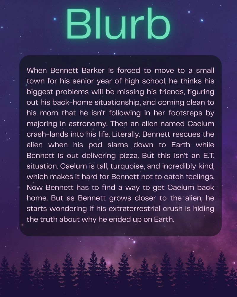 Blurb

When Bennett Barker is forced to move to a small town for his senior year of high school, he thinks his biggest problems will be missing his friends, figuring out his back-home situationship, and coming clean to his mom that he isn’t following in her footsteps by majoring in astronomy. Then an alien named Caelum crash-lands into his life. Literally. Bennett rescues the alien when his pod slams down to Earth while Bennett is out delivering pizza. But this isn’t an E.T. situation. Caelum is tall, turquoise, and incredibly kind, which makes it hard for Bennett not to catch feelings. Now Bennett has to find a way to get Caelum back home. But as Bennett grows closer to the alien, he starts wondering if his extraterrestrial crush is hiding the truth about why he ended up on Earth. 
