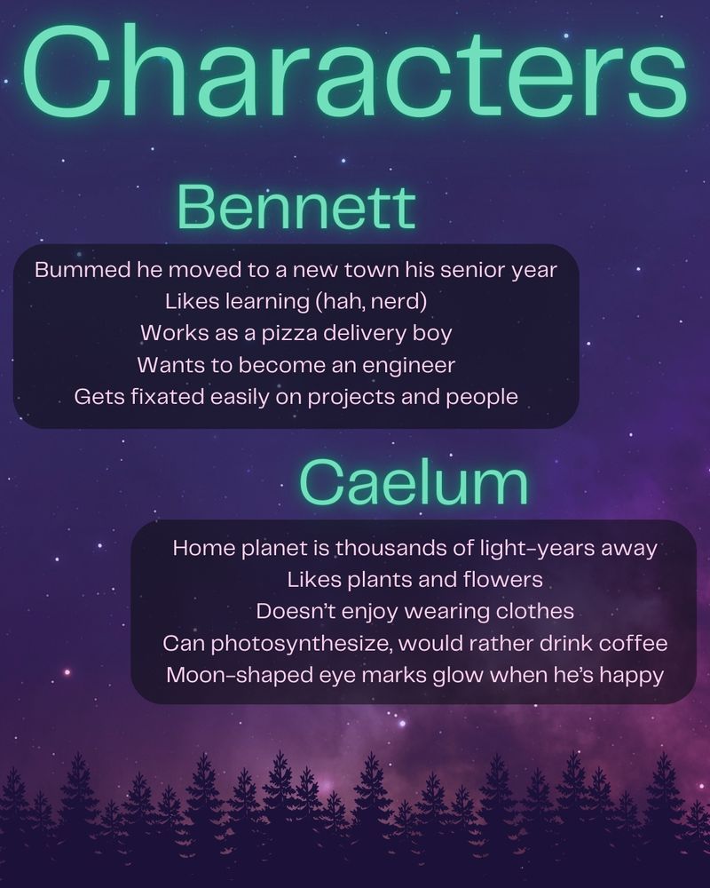 Characters

Bennett
Bummed he moved to a new town his senior year
Likes learning (hah, nerd)
Works as a pizza delivery boy
Wants to become an engineer
Gets fixated easily on projects and people

Caelum
Home planet is thousands of light-years away
Likes plants and flowers
Doesn’t enjoy wearing clothes
Can photosynthesize, would rather drink coffee
Moon-shaped eye marks glow when he’s happy