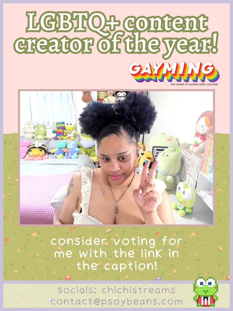 LGBTQ+ content creator of the year!
consider voting for me with the link in the caption!
socials: chichistreams
contact@psoybeans.com

the graphic has an image of chichi holding a peace sign in the center and has a pink sky and green grass. there is a pixel drawing of keroppi in the bottom right corner.