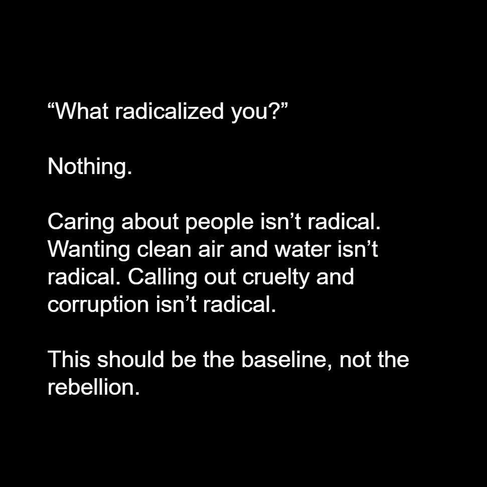 "What radicalized you?"

Nothing.

Caring about people isn't radical. Wanting clean air and water isn't radical. Calling out cruelty and corruption isn't radical.

This should be the baseline, not the rebellion.