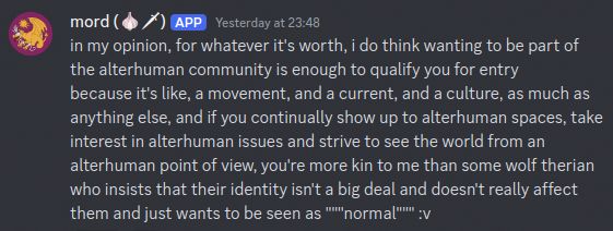 screenshot of a discord message which reads "in my opinion, for whatever it's worth, i do think wanting to be part of the alterhuman community is enough to qualify you for entry. because it's like, a movement, and a current, and a culture, as much as anything else, and if you continually show up to alterhuman spaces, take interest in alterhuman issues and strive to see the world from an alterhuman point of view, you're more kin to me than some wolf therian who insists that their identity isn't a big deal and doesn't really affect them and just wants to be seen as normal"