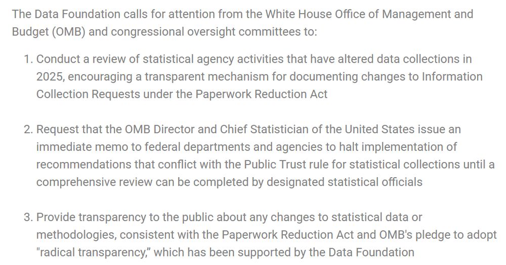 The Data Foundation calls for attention from the White House Office of Management and Budget (OMB) and congressional oversight committees to:

    Conduct a review of statistical agency activities that have altered data collections in 2025, encouraging a transparent mechanism for documenting changes to Information Collection Requests under the Paperwork Reduction Act
     
    Request that the OMB Director and Chief Statistician of the United States issue an immediate memo to federal departments and agencies to halt implementation of recommendations that conflict with the Public Trust rule for statistical collections until a comprehensive review can be completed by designated statistical officials
     
    Provide transparency to the public about any changes to statistical data or methodologies, consistent with the Paperwork Reduction Act and OMB's pledge to adopt "radical transparency,” which has been supported by the Data Foundation
