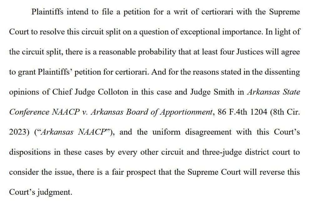Plaintiffs intend to file a petition for a writ of certiorari with the Supreme Court to resolve this circuit split on a question of exceptional importance. In light of the circuit split, there is a reasonable probability that at least four Justices will agree to grant Plaintiffs’ petition for certiorari. And for the reasons stated in the dissenting opinions of Chief Judge Colloton in this case and Judge Smith in Arkansas State Conference NAACP v. Arkansas Board of Apportionment, 86 F.4th 1204 (8th Cir. 2023) (“Arkansas NAACP”), and the uniform disagreement with this Court’s dispositions in these cases by every other circuit and three-judge district court to consider the issue, there is a fair prospect that the Supreme Court will reverse this Court’s judgment.