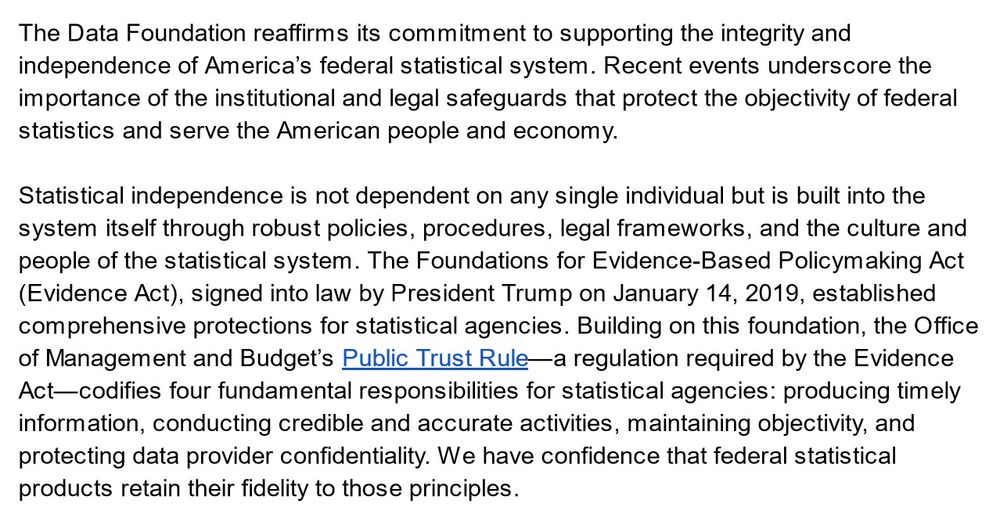 The Data Foundation reaffirms its commitment to supporting the integrity and independence of America’s federal statistical system. Recent events underscore the importance of the institutional and legal safeguards that protect the objectivity of federal statistics and serve the American people and economy. 

Statistical independence is not dependent on any single individual but is built into the system itself through robust policies, procedures, legal frameworks, and the culture and people of the statistical system. The Foundations for Evidence-Based Policymaking Act (Evidence Act), signed into law by President Trump on January 14, 2019, established comprehensive protections for statistical agencies. Building on this foundation, the Office of Management and Budget’s Public Trust Rule—a regulation required by the Evidence Act—codifies four fundamental responsibilities for statistical agencies: producing timely information, conducting credible and accurate activities, maintaining objectivity, and protecting data provider confidentiality. We have confidence that federal statistical products retain their fidelity to those principles. 