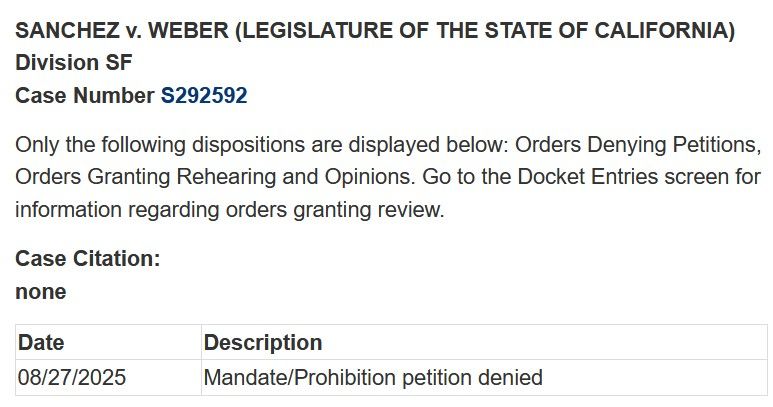  SANCHEZ v. WEBER (LEGISLATURE OF THE STATE OF CALIFORNIA) Division SF Case Number S292592 Only the following dispositions are displayed below: Orders Denying Petitions, Orders Granting Rehearing and Opinions. Go to the Docket Entries screen for information regarding orders granting review. Case Citation: none Date Description 08/27/2025 Mandate/Prohibition petition denied