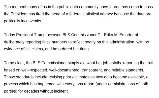 The moment many of us in the public data community have feared has come to pass: the President has fired the head of a federal statistical agency because the data are politically inconvenient.

Today President Trump accused BLS Commissioner Dr. Erika McEntarfer of deliberately reporting false numbers to reflect poorly on this administration, with no evidence of his claims, and he ordered her firing.

To be clear, the BLS Commissioner simply did what her job entails: reporting the truth based on well-respected, well-documented, transparent, and reliable standards. Those standards include revising prior estimates as new data become available, a process which has happened with every jobs report (under administrations of both parties) for decades without incident.
