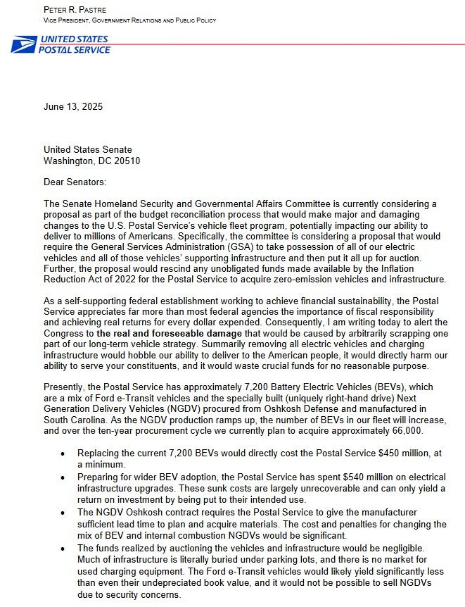 Dear Senators:
The Senate Homeland Security and Governmental Affairs Committee is currently considering a proposal as part of the budget reconciliation process that would make major and damaging changes to the U.S. Postal Service’s vehicle fleet program, potentially impacting our ability to deliver to millions of Americans. Specifically, the committee is considering a proposal that would require the General Services Administration (GSA) to take possession of all of our electric vehicles and all of those vehicles’ supporting infrastructure and then put it all up for auction. Further, the proposal would rescind any unobligated funds made available by the Inflation Reduction Act of 2022 for the Postal Service to acquire zero-emission vehicles and infrastructure.
As a self-supporting federal establishment working to achieve financial sustainability, the Postal Service appreciates far more than most federal agencies the importance of fiscal responsibility and achieving real returns for every dollar expended. Consequently, I am writing today to alert the Congress to the real and foreseeable damage that would be caused by arbitrarily scrapping one part of our long-term vehicle strategy. Summarily removing all electric vehicles and charging
infrastructure would hobble our ability to deliver to the American people, it would directly harm our ability to serve your constituents, and it would waste crucial funds for no reasonable purpose.
Presently, the Postal Service has approximately 7,200 Battery Electric Vehicles (BEVs), which are a mix of Ford e-Transit vehicles and the specially built (uniquely right-hand drive) Next Generation Delivery Vehicles (NGDV) procured from Oshkosh Defense and manufactured in South Carolina. As the NGDV production ramps up, the number of BEVs in our fleet will increase, and over the ten-year procurement cycle we currently plan to acquire approximately 66,000.

 Replacing the current 7,200 BEVs would directly cost the Postal Service $450 million,…