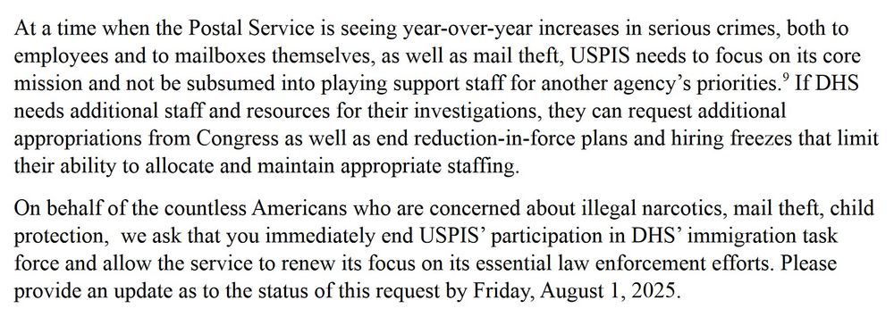 At a time when the Postal Service is seeing year-over-year increases in serious crimes, both to employees and to mailboxes themselves, as well as mail theft, USPIS needs to focus on its core mission and not be subsumed into playing support staff for another agency’s priorities.9 If DHS
needs additional staff and resources for their investigations, they can request additional appropriations from Congress as well as end reduction-in-force plans and hiring freezes that limit their ability to allocate and maintain appropriate staffing. On behalf of the countless Americans who are concerned about illegal narcotics, mail theft, child protection, we ask that you immediately end USPIS’ participation in DHS’ immigration task force and allow the service to renew its focus on its essential law enforcement efforts. Please provide an update as to the status of this request by Friday, August 1, 2025.